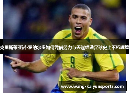 克里斯蒂亚诺·罗纳尔多如何凭借努力与天赋缔造足球史上不朽辉煌