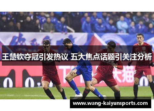 王楚钦夺冠引发热议 五大焦点话题引关注分析